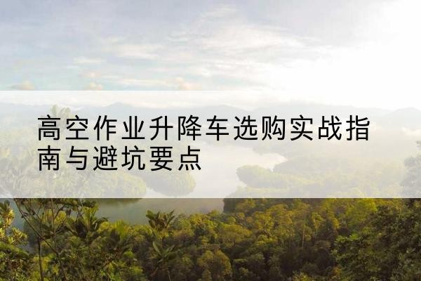 彭水升降车怎么选-高空作业升降车选购实战指南与避坑要点