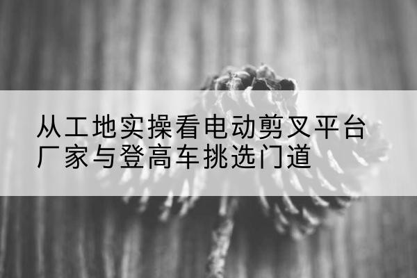 彭水电动剪叉升降平台厂家-从工地实操看电动剪叉平台厂家与登高车挑选门道