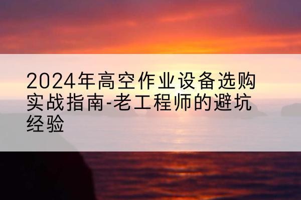 彭水高空作业升降机厂家推荐-2024年高空作业设备选购实战指南-老工程师的避坑经验