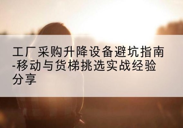 彭水移动式升降机怎么选-工厂采购升降设备避坑指南-移动与货梯挑选实战经验分享