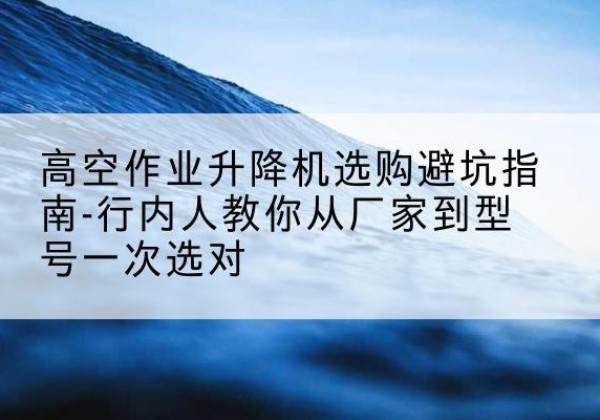 彭水升降平台厂家-高空作业升降机选购避坑指南-行内人教你从厂家到型号一次选对