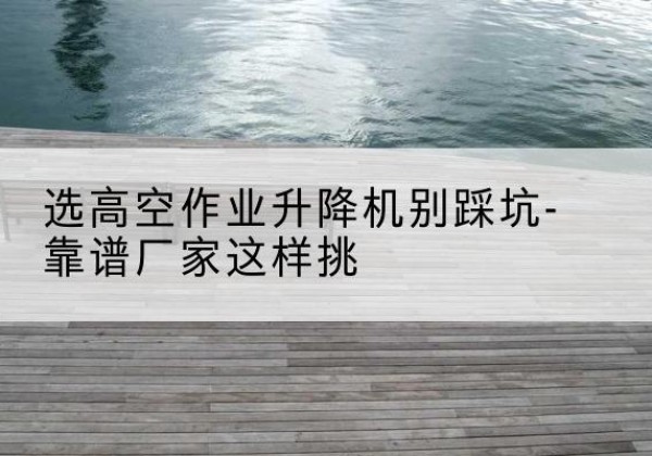 彭水剪叉式升降机厂家-选高空作业升降机别踩坑-靠谱厂家这样挑