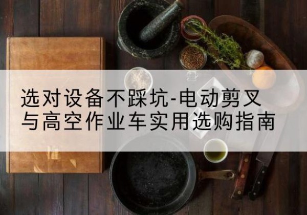 彭水电动剪叉升降平台怎么选-选对设备不踩坑-电动剪叉与高空作业车实用选购指南