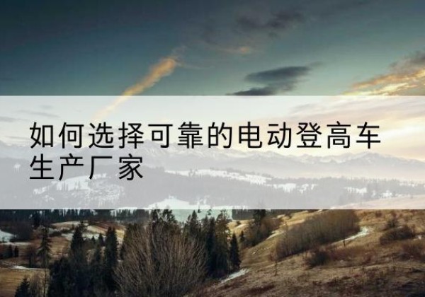 彭水电动登高车厂家-如何选择可靠的电动登高车生产厂家