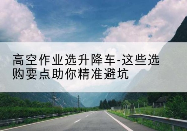 彭水升降车厂家-高空作业选升降车-这些选购要点助你*避坑