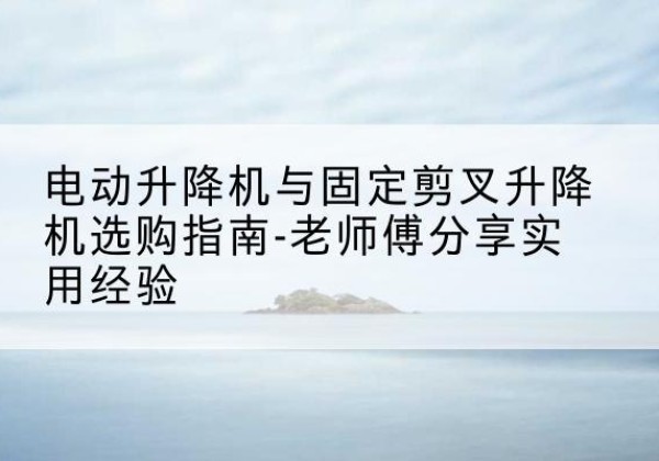 彭水电动升降机怎么选-电动升降机与固定剪叉升降机选购指南-老师傅分享实用经验