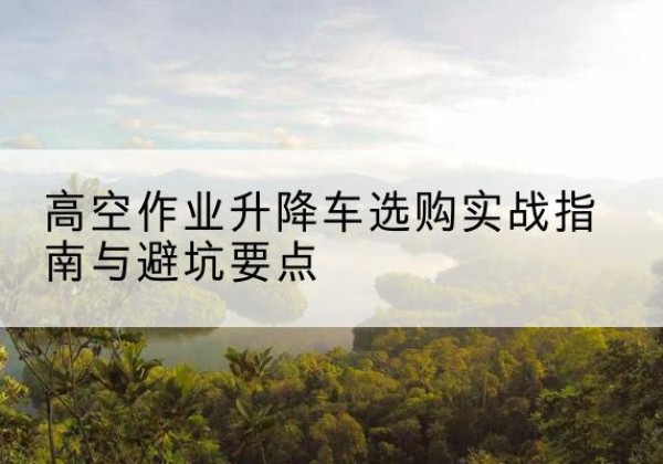彭水升降车怎么选-高空作业升降车选购实战指南与避坑要点