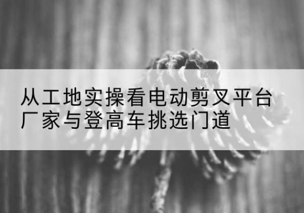 彭水电动剪叉升降平台厂家-从工地实操看电动剪叉平台厂家与登高车挑选门道