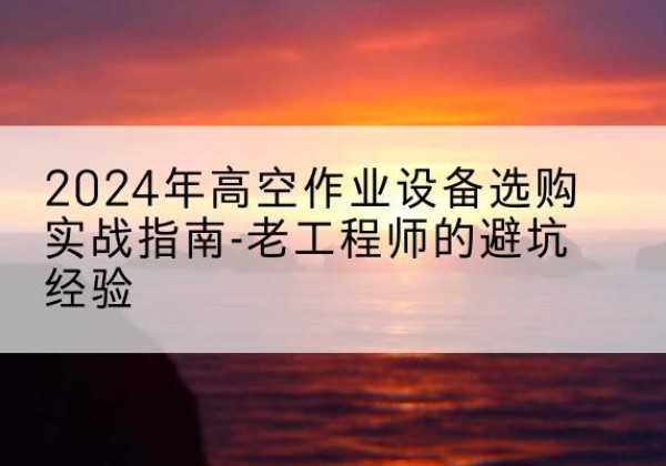 彭水高空作业升降机厂家推荐-2024年高空作业设备选购实战指南-老工程师的避坑经验