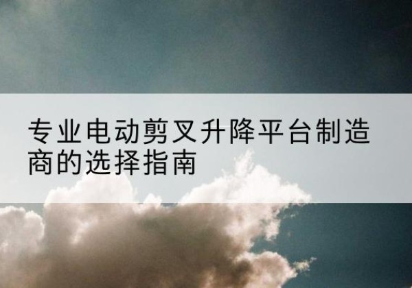 彭水电动剪叉升降平台厂家-专业电动剪叉升降平台制造商的选择指南